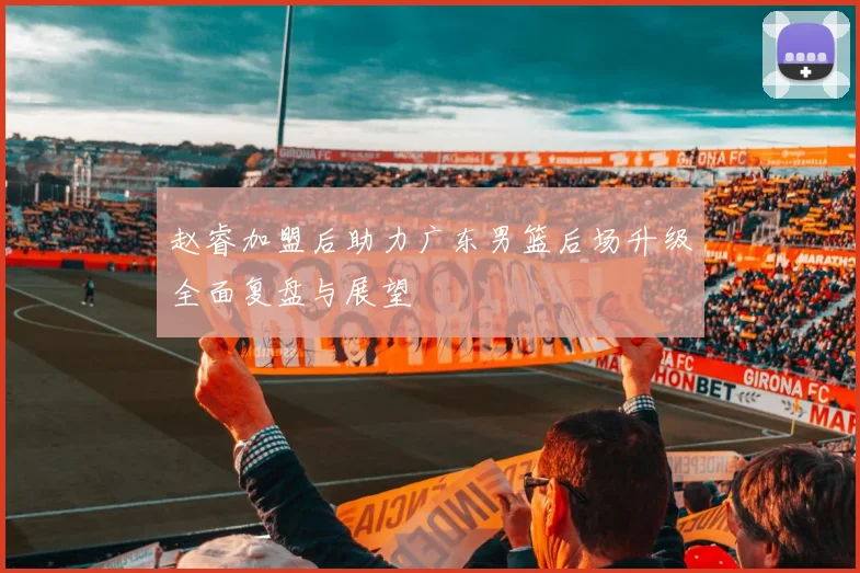 赵睿加盟后助力广东男篮后场升级全面复盘与展望