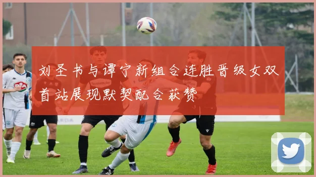 刘圣书与谭宁新组合连胜晋级女双首站展现默契配合获赞