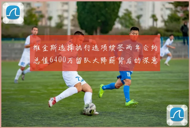 维金斯选择执行选项续签两年合约总值6400万留队大降薪背后的深意