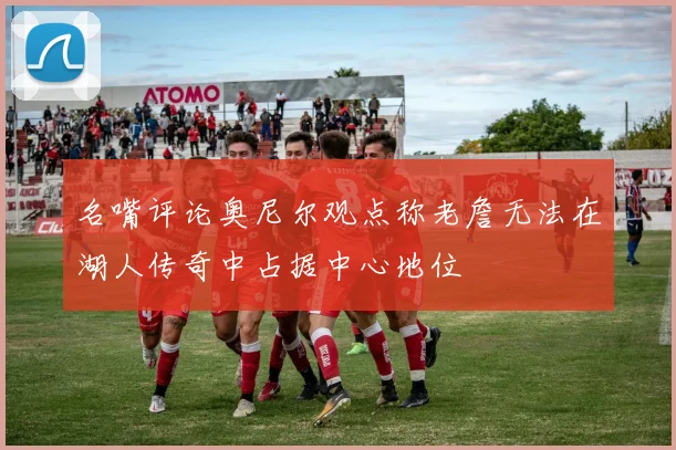 名嘴评论奥尼尔观点称老詹无法在湖人传奇中占据中心地位
