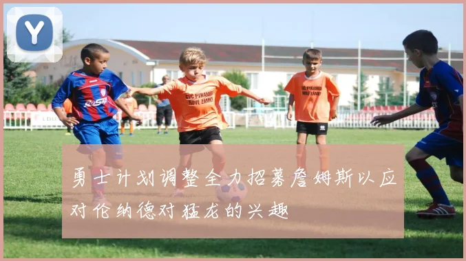 勇士计划调整全力招募詹姆斯以应对伦纳德对猛龙的兴趣