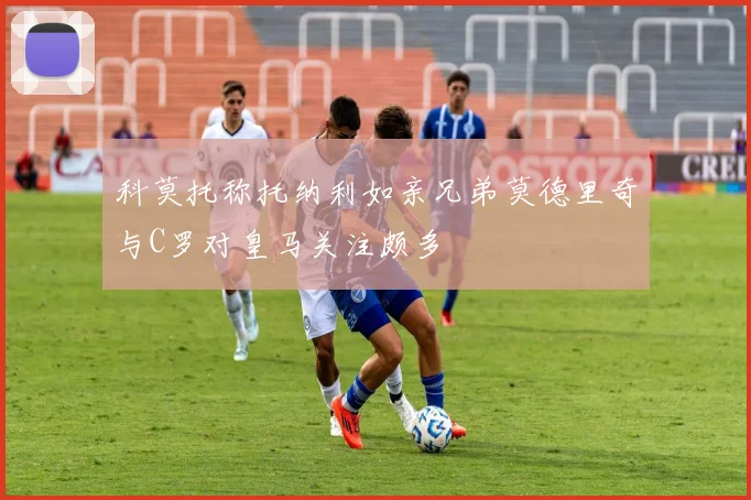 科莫托称托纳利如亲兄弟莫德里奇与C罗对皇马关注颇多