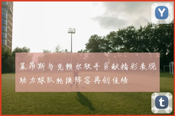 莱昂斯与克赖尔联手贡献精彩表现助力球队轮换阵容再创佳绩