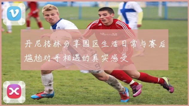丹尼格林分享园区生活日常与赛后尴尬对手相遇的真实感受