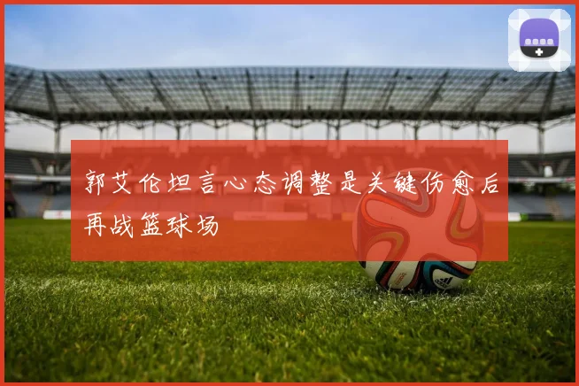 郭艾伦坦言心态调整是关键伤愈后再战篮球场
