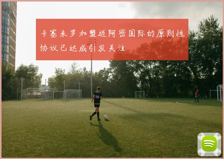卡塞米罗加盟迈阿密国际的原则性协议已达成引发关注