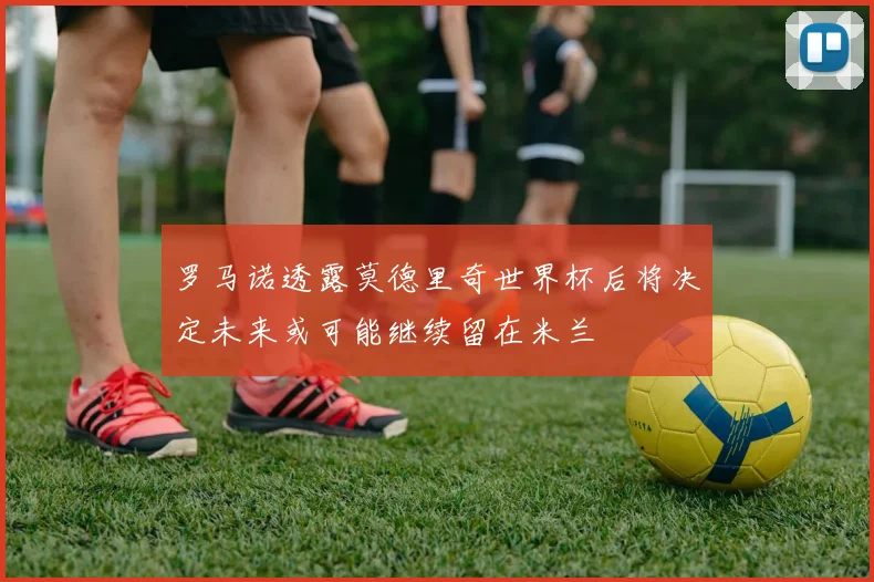 罗马诺透露莫德里奇世界杯后将决定未来或可能继续留在米兰