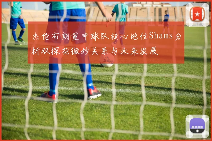 杰伦布朗重申球队核心地位Shams分析双探花微妙关系与未来发展