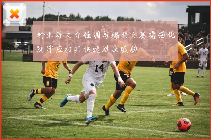 铃木淳之介强调与瑞典比赛需强化防守应对其快速进攻威胁