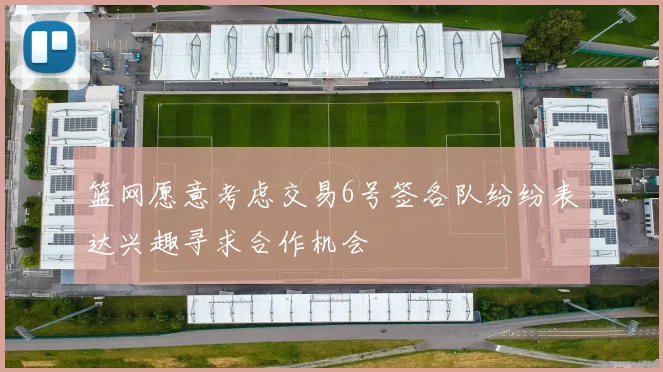 篮网愿意考虑交易6号签各队纷纷表达兴趣寻求合作机会