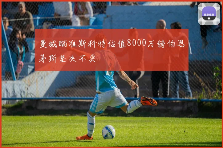 曼城瞄准斯科特估值8000万镑伯恩茅斯坚决不卖