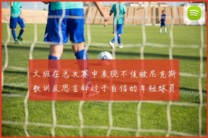 文班在总决赛中表现不佳被尼克斯教训反思言辞过于自信的年轻球员成长之路