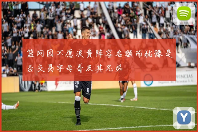 篮网因不愿浪费阵容名额而犹豫是否交易字母哥及其兄弟