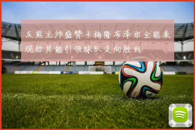 灰熊主帅盛赞卡梅隆布泽尔全能表现称其能引领球队走向胜利