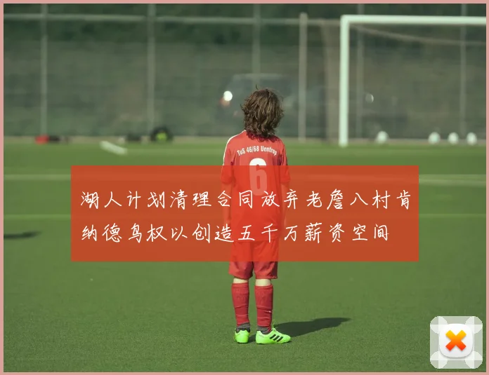 湖人计划清理合同放弃老詹八村肯纳德鸟权以创造五千万薪资空间
