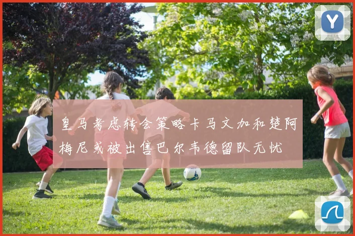 皇马考虑转会策略卡马文加和楚阿梅尼或被出售巴尔韦德留队无忧