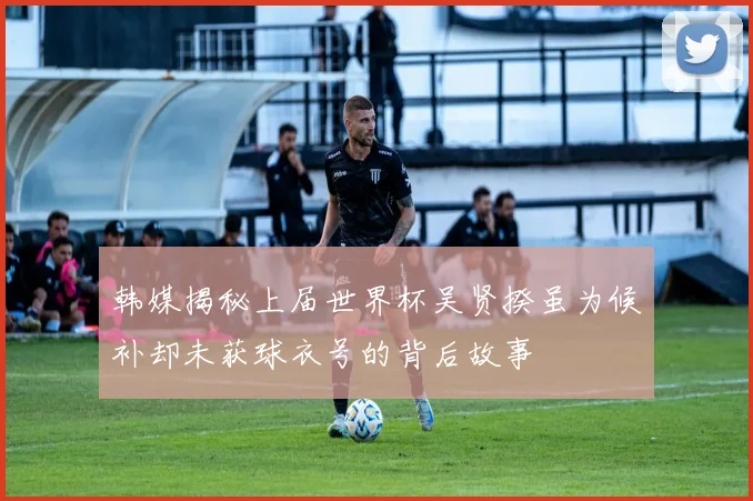 韩媒揭秘上届世界杯吴贤揆虽为候补却未获球衣号的背后故事