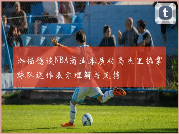 加福德谈NBA商业本质对乌杰里执掌球队运作表示理解与支持