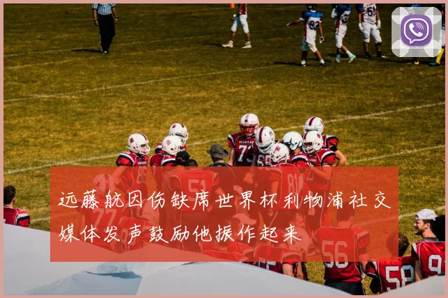 远藤航因伤缺席世界杯利物浦社交媒体发声鼓励他振作起来