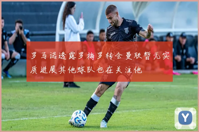 罗马诺透露罗梅罗转会曼联暂无实质进展其他球队也在关注他