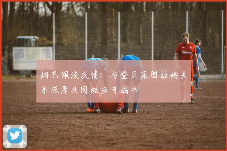 姆巴佩谈友情：与登贝莱图拉姆关系深厚共同经历可成书