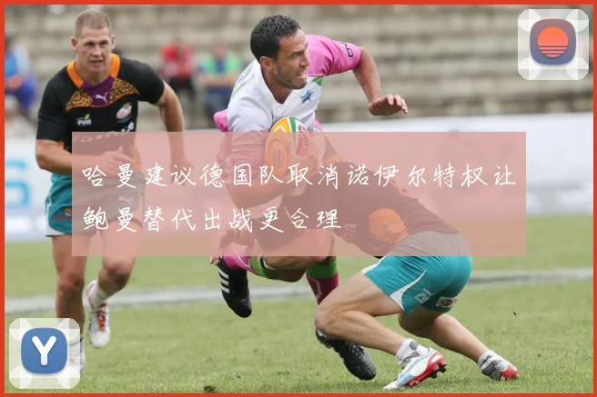 哈曼建议德国队取消诺伊尔特权让鲍曼替代出战更合理