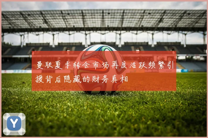 曼联夏季转会市场再度活跃频繁引援背后隐藏的财务真相