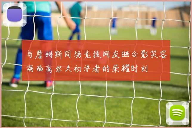 与詹姆斯同场竞技网友晒合影笑容满面高尔夫初学者的荣耀时刻