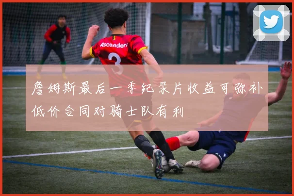 詹姆斯最后一季纪录片收益可弥补低价合同对骑士队有利
