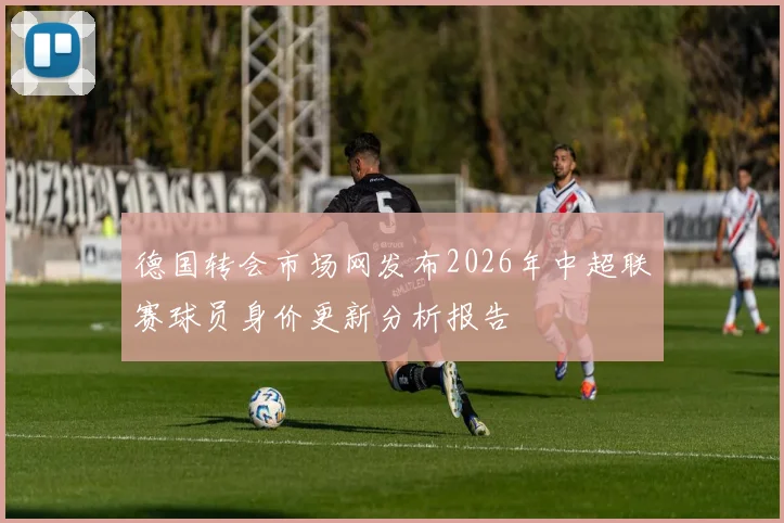 德国转会市场网发布2026年中超联赛球员身价更新分析报告