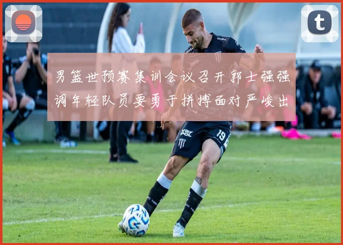 男篮世预赛集训会议召开郭士强强调年轻队员要勇于拼搏面对严峻出线形势