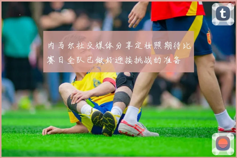 内马尔社交媒体分享定妆照期待比赛日全队已做好迎接挑战的准备