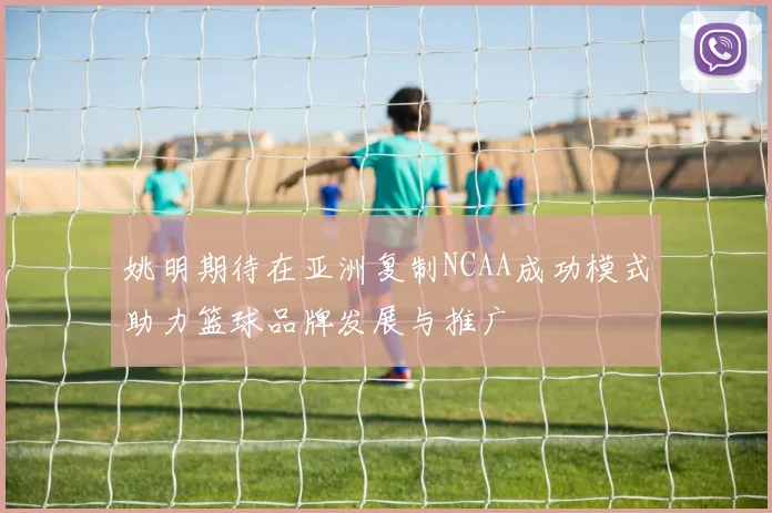 姚明期待在亚洲复制NCAA成功模式助力篮球品牌发展与推广