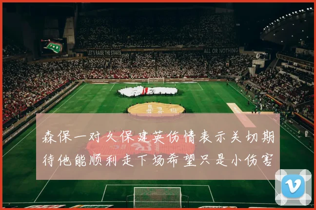 森保一对久保建英伤情表示关切期待他能顺利走下场希望只是小伤害