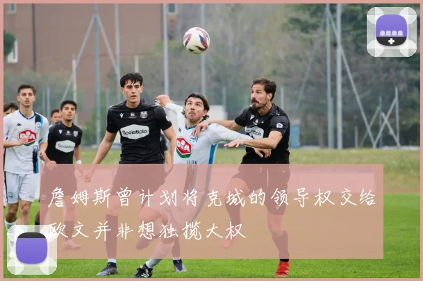 詹姆斯曾计划将克城的领导权交给欧文并非想独揽大权